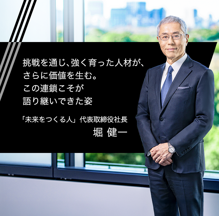 挑戦を通じ、強く育った人材が、さらに価値を生む。この連鎖こそが語り継いできた姿 「未来をつくる人」 代表取締役社長 堀 健一